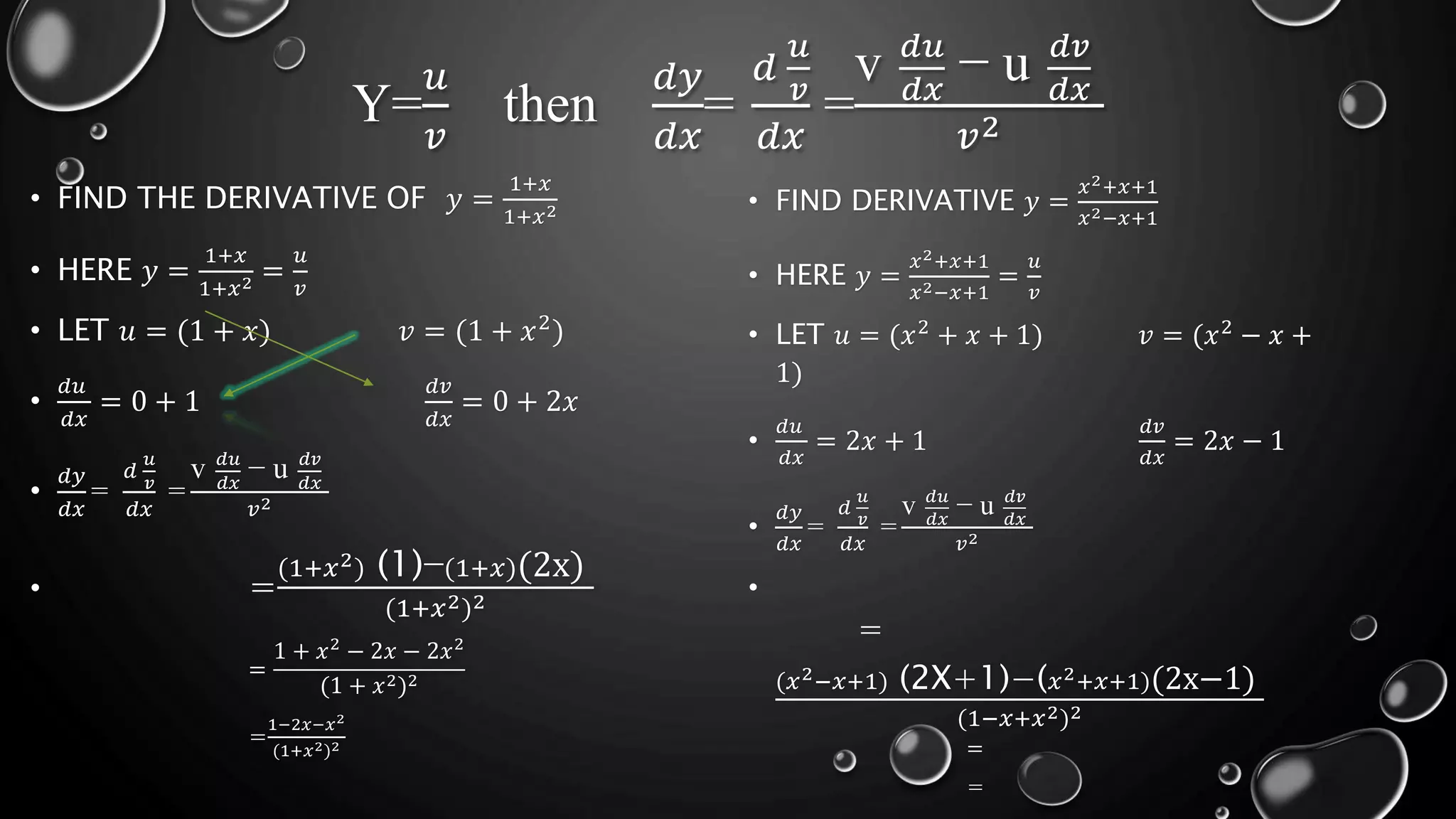 Y=
𝑢
𝑣
then
𝑑𝑦
𝑑𝑥
=
𝑑
𝑢
𝑣
𝑑𝑥
=
v 𝑑𝑢
𝑑𝑥
− u 𝑑𝑣
𝑑𝑥
𝑣2
• FIND THE DERIVATIVE OF 𝑦 =
1+𝑥
1+𝑥2
• HERE 𝑦 =
1+𝑥
1+𝑥2 =
𝑢
𝑣
• LET 𝑢 = (1 + 𝑥) 𝑣 = (1 + 𝑥2)
•
𝑑𝑢
𝑑𝑥
= 0 + 1
𝑑𝑣
𝑑𝑥
= 0 + 2𝑥
•
𝑑𝑦
𝑑𝑥
=
𝑑
𝑢
𝑣
𝑑𝑥
=
v 𝑑𝑢
𝑑𝑥
− u 𝑑𝑣
𝑑𝑥
𝑣2
• =
(1+𝑥2) (1)−(1+𝑥)(2x)
(1+𝑥2)2
=
1 + 𝑥2
− 2𝑥 − 2𝑥2
(1 + 𝑥2)2
=
1−2𝑥−𝑥2
(1+𝑥2)2
• FIND DERIVATIVE 𝑦 =
𝑥2+𝑥+1
𝑥2−𝑥+1
• HERE 𝑦 =
𝑥2+𝑥+1
𝑥2−𝑥+1
=
𝑢
𝑣
• LET 𝑢 = (𝑥2
+ 𝑥 + 1) 𝑣 = (𝑥2
− 𝑥 +
1)
•
𝑑𝑢
𝑑𝑥
= 2𝑥 + 1
𝑑𝑣
𝑑𝑥
= 2𝑥 − 1
•
𝑑𝑦
𝑑𝑥
=
𝑑
𝑢
𝑣
𝑑𝑥
=
v 𝑑𝑢
𝑑𝑥
− u 𝑑𝑣
𝑑𝑥
𝑣2
•
=
(𝑥2−𝑥+1) (2X+1)−(𝑥2+𝑥+1)(2x−1)
(1−𝑥+𝑥2)2
=
=
 