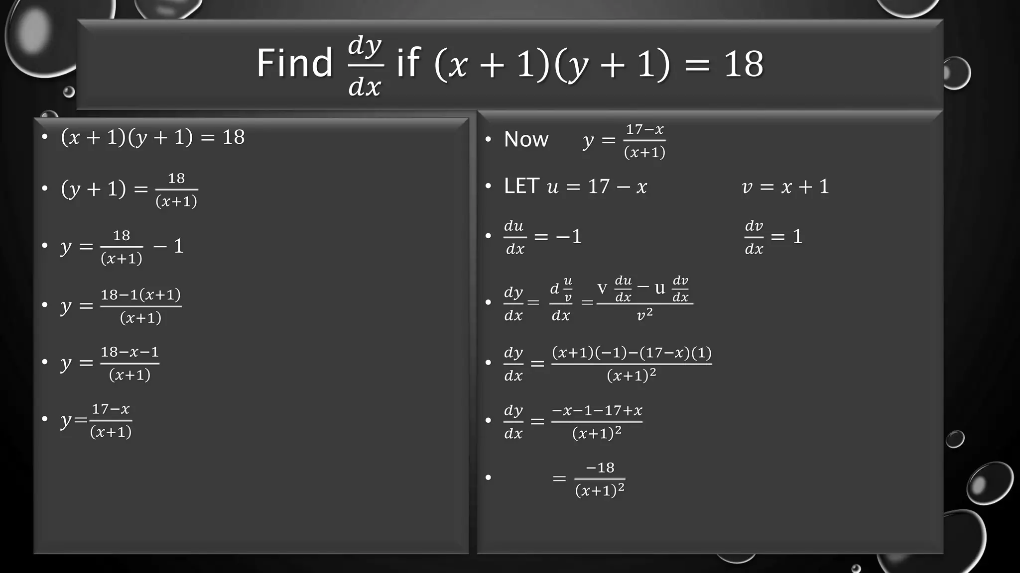 Find
𝑑𝑦
𝑑𝑥
if 𝑥 + 1 𝑦 + 1 = 18
• 𝑥 + 1 𝑦 + 1 = 18
• 𝑦 + 1 =
18
𝑥+1
• 𝑦 =
18
𝑥+1
− 1
• 𝑦 =
18−1 𝑥+1
𝑥+1
• 𝑦 =
18−𝑥−1
𝑥+1
• 𝑦=
17−𝑥
𝑥+1
• Now 𝑦 =
17−𝑥
𝑥+1
• LET 𝑢 = 17 − 𝑥 𝑣 = 𝑥 + 1
•
𝑑𝑢
𝑑𝑥
= −1
𝑑𝑣
𝑑𝑥
= 1
•
𝑑𝑦
𝑑𝑥
=
𝑑
𝑢
𝑣
𝑑𝑥
=
v 𝑑𝑢
𝑑𝑥
− u 𝑑𝑣
𝑑𝑥
𝑣2
•
𝑑𝑦
𝑑𝑥
=
𝑥+1 −1 −(17−𝑥)(1)
𝑥+1 2
•
𝑑𝑦
𝑑𝑥
=
−𝑥−1−17+𝑥
𝑥+1 2
• =
−18
𝑥+1 2
 