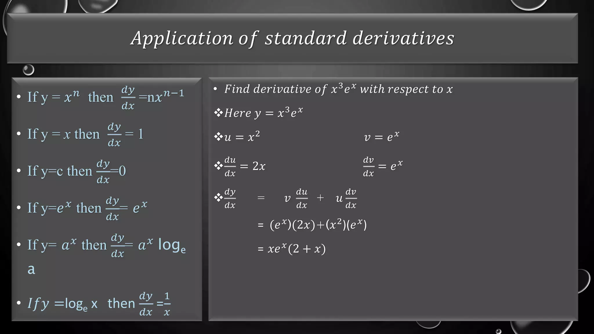 𝐴𝑝𝑝𝑙𝑖𝑐𝑎𝑡𝑖𝑜𝑛 𝑜𝑓 𝑠𝑡𝑎𝑛𝑑𝑎𝑟𝑑 𝑑𝑒𝑟𝑖𝑣𝑎𝑡𝑖𝑣𝑒𝑠
• If y = 𝑥𝑛 then
𝑑𝑦
𝑑𝑥
=n𝑥𝑛−1
• If y = x then
𝑑𝑦
𝑑𝑥
= 1
• If y=c then
𝑑𝑦
𝑑𝑥
=0
• If y=𝑒𝑥 then
𝑑𝑦
𝑑𝑥
= 𝑒𝑥
• If y= 𝑎𝑥
then
𝑑𝑦
𝑑𝑥
= 𝑎𝑥
loge
a
• 𝐼𝑓𝑦 =loge x then
𝑑𝑦
𝑑𝑥
=
1
𝑥
• 𝐹𝑖𝑛𝑑 𝑑𝑒𝑟𝑖𝑣𝑎𝑡𝑖𝑣𝑒 𝑜𝑓 𝑥3
𝑒𝑥
𝑤𝑖𝑡ℎ 𝑟𝑒𝑠𝑝𝑒𝑐𝑡 𝑡𝑜 𝑥
𝐻𝑒𝑟𝑒 𝑦 = 𝑥3
𝑒𝑥
𝑢 = 𝑥2 𝑣 = 𝑒𝑥

𝑑𝑢
𝑑𝑥
= 2𝑥
𝑑𝑣
𝑑𝑥
= 𝑒𝑥

𝑑𝑦
𝑑𝑥
= 𝑣
𝑑𝑢
𝑑𝑥
+ 𝑢
𝑑𝑣
𝑑𝑥
= (𝑒𝑥)(2𝑥)+(𝑥2)(𝑒𝑥)
= 𝑥𝑒𝑥(2 + 𝑥)
 