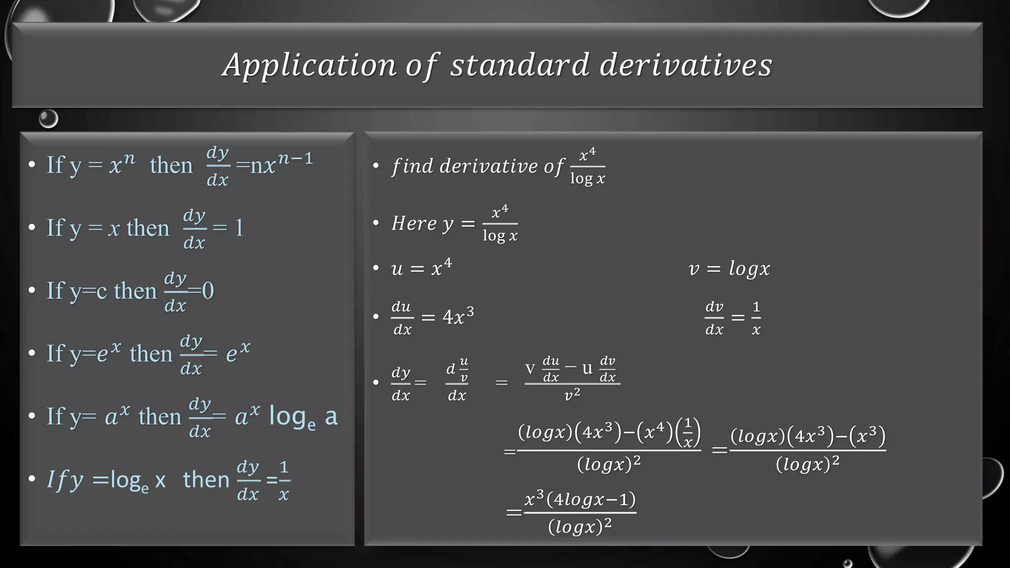 𝐴𝑝𝑝𝑙𝑖𝑐𝑎𝑡𝑖𝑜𝑛 𝑜𝑓 𝑠𝑡𝑎𝑛𝑑𝑎𝑟𝑑 𝑑𝑒𝑟𝑖𝑣𝑎𝑡𝑖𝑣𝑒𝑠
• If y = 𝑥𝑛 then
𝑑𝑦
𝑑𝑥
=n𝑥𝑛−1
• If y = x then
𝑑𝑦
𝑑𝑥
= 1
• If y=c then
𝑑𝑦
𝑑𝑥
=0
• If y=𝑒𝑥 then
𝑑𝑦
𝑑𝑥
= 𝑒𝑥
• If y= 𝑎𝑥
then
𝑑𝑦
𝑑𝑥
= 𝑎𝑥
loge a
• 𝐼𝑓𝑦 =loge x then
𝑑𝑦
𝑑𝑥
=
1
𝑥
• 𝑓𝑖𝑛𝑑 𝑑𝑒𝑟𝑖𝑣𝑎𝑡𝑖𝑣𝑒 𝑜𝑓
𝑥4
log 𝑥
• 𝐻𝑒𝑟𝑒 𝑦 =
𝑥4
log 𝑥
• 𝑢 = 𝑥4
𝑣 = 𝑙𝑜𝑔𝑥
•
𝑑𝑢
𝑑𝑥
= 4𝑥3 𝑑𝑣
𝑑𝑥
=
1
𝑥
•
𝑑𝑦
𝑑𝑥
=
𝑑
𝑢
𝑣
𝑑𝑥
=
v 𝑑𝑢
𝑑𝑥
− u 𝑑𝑣
𝑑𝑥
𝑣2
=
𝑙𝑜𝑔𝑥 4𝑥3 − 𝑥4 1
𝑥
𝑙𝑜𝑔𝑥 2 =
𝑙𝑜𝑔𝑥 4𝑥3 − 𝑥3
𝑙𝑜𝑔𝑥 2
=
𝑥3 4𝑙𝑜𝑔𝑥−1
𝑙𝑜𝑔𝑥 2
 