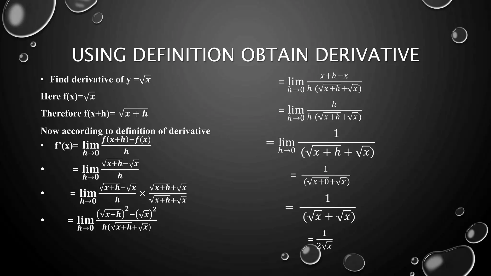 USING DEFINITION OBTAIN DERIVATIVE
• Find derivative of y = 𝒙
Here f(x)= 𝒙
Therefore f(x+h)= 𝒙 + 𝒉
Now according to definition of derivative
• f’(x)= 𝐥𝐢𝐦
𝒉→𝟎
𝒇 𝒙+𝒉 −𝒇(𝒙)
𝒉
• = 𝐥𝐢𝐦
𝒉→𝟎
𝒙+𝒉− 𝒙
𝒉
• = 𝐥𝐢𝐦
𝒉→𝟎
𝒙+𝒉− 𝒙
𝒉
×
𝒙+𝒉+ 𝒙
𝒙+𝒉+ 𝒙
• = 𝐥𝐢𝐦
𝒉→𝟎
𝒙+𝒉
𝟐
− 𝒙
𝟐
𝒉( 𝒙+𝒉+ 𝒙)
= lim
ℎ→0
𝑥+ℎ−𝑥
ℎ ( 𝑥+ℎ+ 𝑥)
= lim
ℎ→0
ℎ
ℎ ( 𝑥+ℎ+ 𝑥)
= lim
ℎ→0
1
( 𝑥 + ℎ + 𝑥)
=
1
( 𝑥+0+ 𝑥)
=
1
( 𝑥 + 𝑥)
=
1
2 𝑥
 