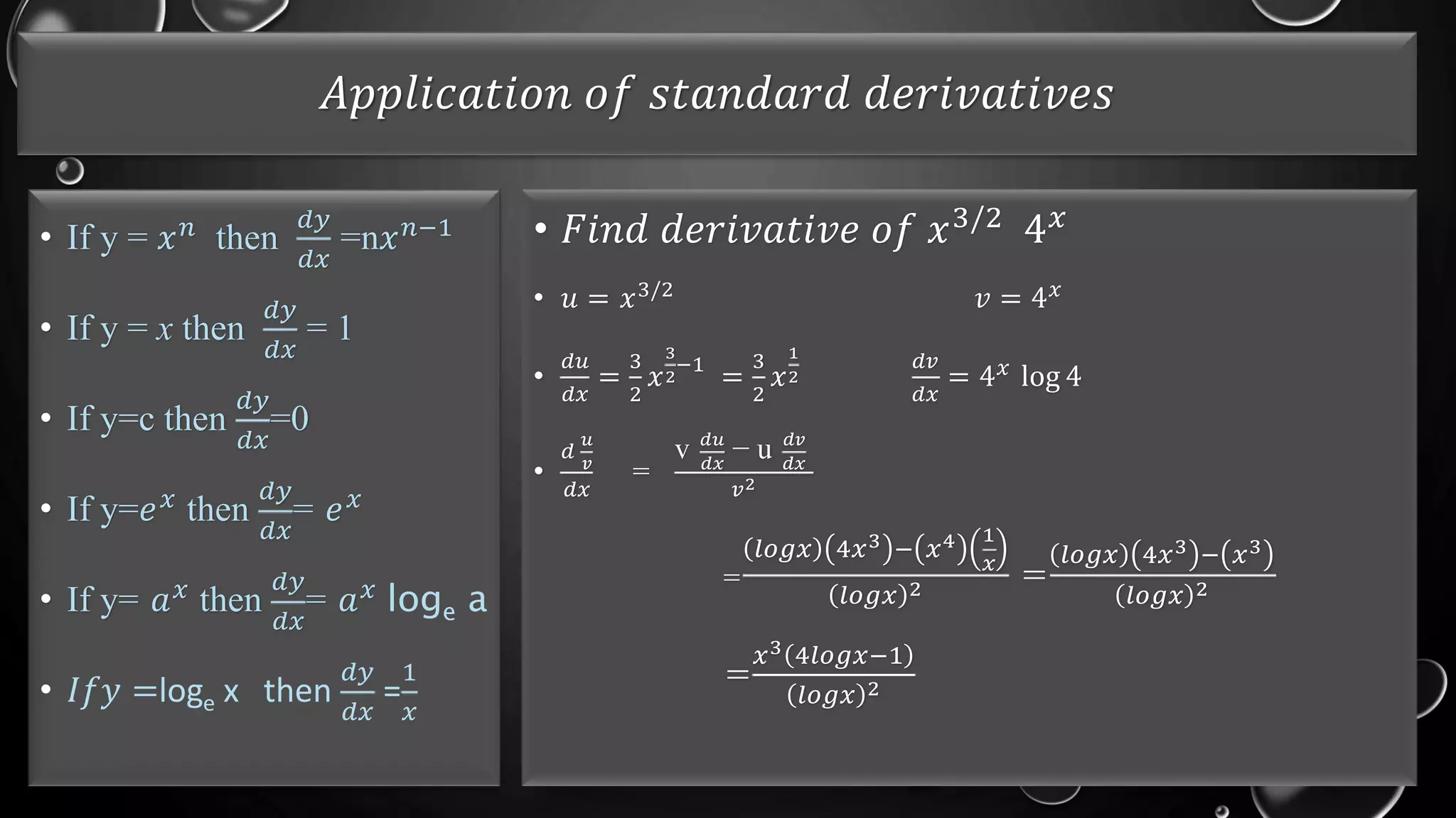𝐴𝑝𝑝𝑙𝑖𝑐𝑎𝑡𝑖𝑜𝑛 𝑜𝑓 𝑠𝑡𝑎𝑛𝑑𝑎𝑟𝑑 𝑑𝑒𝑟𝑖𝑣𝑎𝑡𝑖𝑣𝑒𝑠
• If y = 𝑥𝑛 then
𝑑𝑦
𝑑𝑥
=n𝑥𝑛−1
• If y = x then
𝑑𝑦
𝑑𝑥
= 1
• If y=c then
𝑑𝑦
𝑑𝑥
=0
• If y=𝑒𝑥 then
𝑑𝑦
𝑑𝑥
= 𝑒𝑥
• If y= 𝑎𝑥
then
𝑑𝑦
𝑑𝑥
= 𝑎𝑥
loge a
• 𝐼𝑓𝑦 =loge x then
𝑑𝑦
𝑑𝑥
=
1
𝑥
• 𝐹𝑖𝑛𝑑 𝑑𝑒𝑟𝑖𝑣𝑎𝑡𝑖𝑣𝑒 𝑜𝑓 𝑥3/2 4𝑥
• 𝑢 = 𝑥3/2
𝑣 = 4𝑥
•
𝑑𝑢
𝑑𝑥
=
3
2
𝑥
3
2
−1
=
3
2
𝑥
1
2
𝑑𝑣
𝑑𝑥
= 4𝑥
log 4
•
𝑑
𝑢
𝑣
𝑑𝑥
=
v 𝑑𝑢
𝑑𝑥
− u 𝑑𝑣
𝑑𝑥
𝑣2
=
𝑙𝑜𝑔𝑥 4𝑥3 − 𝑥4 1
𝑥
𝑙𝑜𝑔𝑥 2 =
𝑙𝑜𝑔𝑥 4𝑥3 − 𝑥3
𝑙𝑜𝑔𝑥 2
=
𝑥3 4𝑙𝑜𝑔𝑥−1
𝑙𝑜𝑔𝑥 2
 