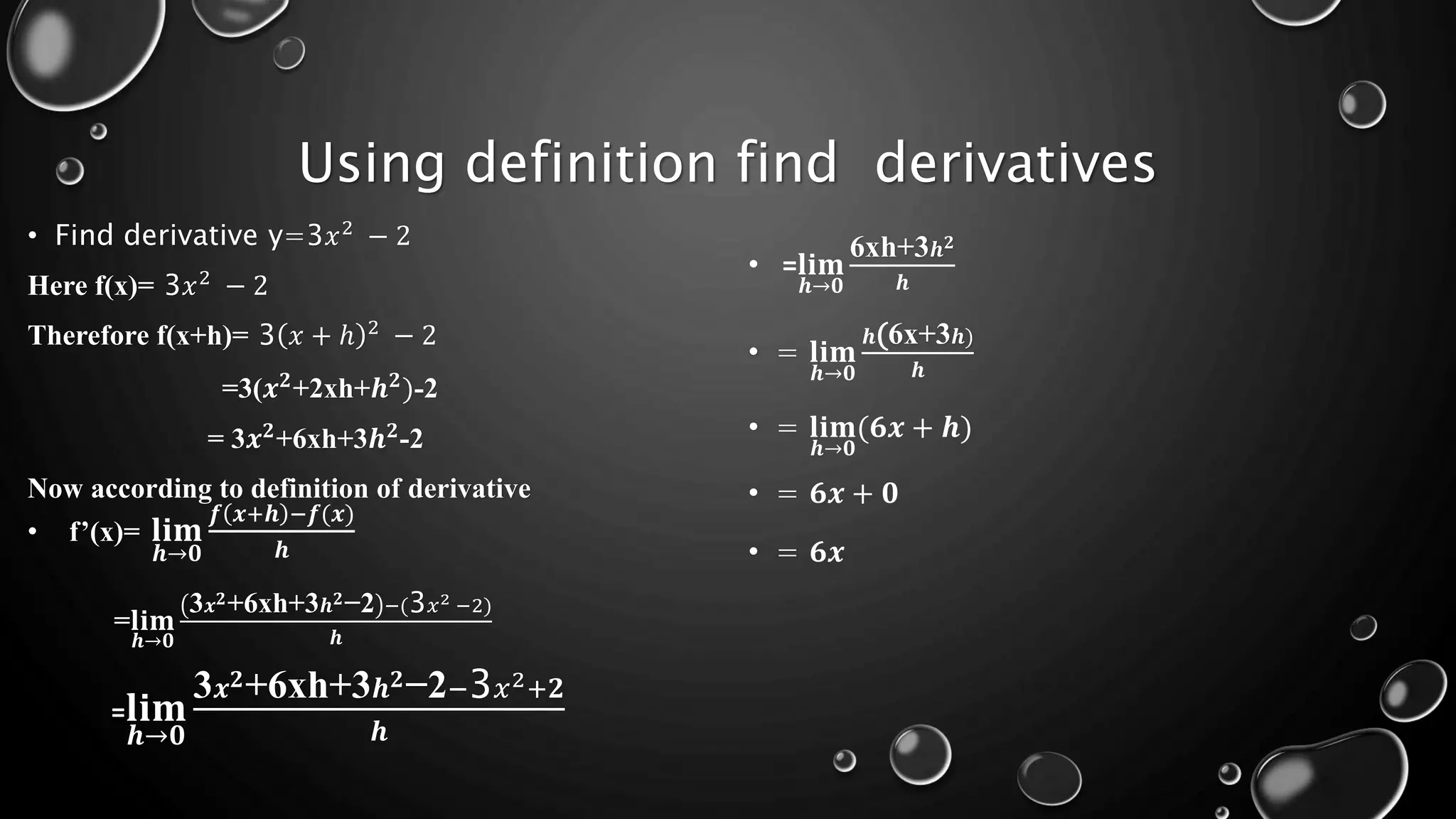 Using definition find derivatives
• Find derivative y=3𝑥2
− 2
Here f(x)= 3𝑥2
− 2
Therefore f(x+h)= 3 𝑥 + ℎ 2
− 2
=3(𝒙𝟐
+2xh+𝒉𝟐
)-2
= 3𝒙𝟐
+6xh+3𝒉𝟐
-2
Now according to definition of derivative
• f’(x)= 𝐥𝐢𝐦
𝒉→𝟎
𝒇 𝒙+𝒉 −𝒇(𝒙)
𝒉
=𝐥𝐢𝐦
𝒉→𝟎
3𝒙𝟐+6xh+3𝒉𝟐−2 −(3𝑥2 −2)
𝒉
=𝐥𝐢𝐦
𝒉→𝟎
3𝒙𝟐+6xh+3𝒉𝟐−2−3𝑥2+𝟐
𝒉
• =𝐥𝐢𝐦
𝒉→𝟎
6xh+3𝒉𝟐
𝒉
• = 𝐥𝐢𝐦
𝒉→𝟎
𝒉(6x+3𝒉)
𝒉
• = 𝐥𝐢𝐦
𝒉→𝟎
(𝟔𝒙 + 𝒉)
• = 𝟔𝒙 + 𝟎
• = 𝟔𝒙
 