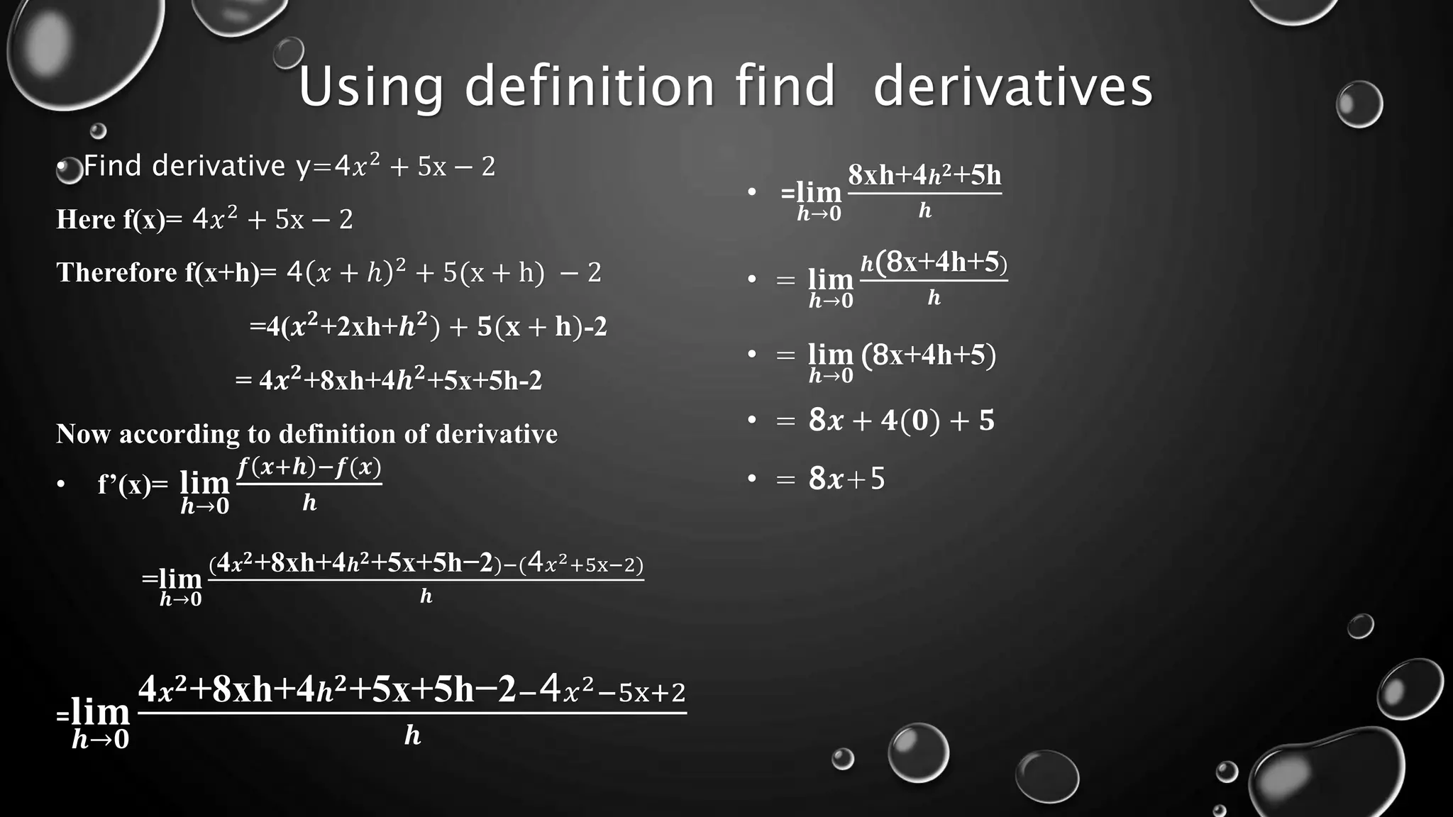 Using definition find derivatives
• Find derivative y=4𝑥2
+ 5x − 2
Here f(x)= 4𝑥2
+ 5x − 2
Therefore f(x+h)= 4 𝑥 + ℎ 2
+ 5(x + h) − 2
=4(𝒙𝟐
+2xh+𝒉𝟐
) + 𝟓(𝐱 + 𝐡)-2
= 4𝒙𝟐
+8xh+4𝒉𝟐
+5x+5h-2
Now according to definition of derivative
• f’(x)= 𝐥𝐢𝐦
𝒉→𝟎
𝒇 𝒙+𝒉 −𝒇(𝒙)
𝒉
=𝐥𝐢𝐦
𝒉→𝟎
(4𝒙𝟐+8xh+4𝒉𝟐+5x+5h−2)−(4𝑥2+5x−2)
𝒉
=𝐥𝐢𝐦
𝒉→𝟎
4𝒙𝟐+8xh+4𝒉𝟐+5x+5h−2−4𝑥2−5x+2
𝒉
• =𝐥𝐢𝐦
𝒉→𝟎
8xh+4𝒉𝟐+5h
𝒉
• = 𝐥𝐢𝐦
𝒉→𝟎
𝒉(8x+4h+5)
𝒉
• = 𝐥𝐢𝐦
𝒉→𝟎
(8x+4h+5)
• = 8𝒙 + 𝟒(𝟎) + 𝟓
• = 8𝒙+5
 