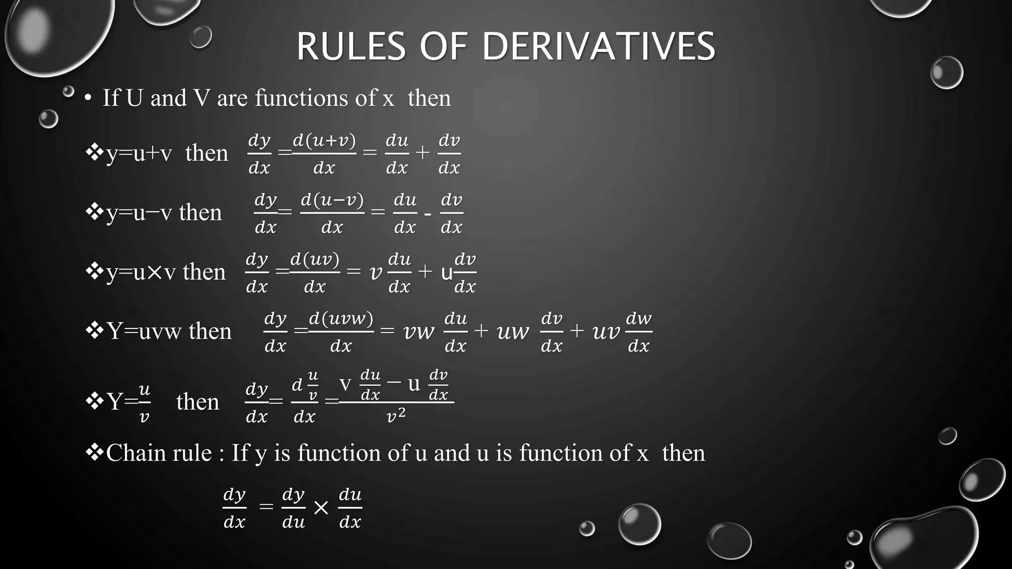RULES OF DERIVATIVES
• If U and V are functions of x then
y=u+v then
𝑑𝑦
𝑑𝑥
=
𝑑(𝑢+𝑣)
𝑑𝑥
=
𝑑𝑢
𝑑𝑥
+
𝑑𝑣
𝑑𝑥
y=u−v then
𝑑𝑦
𝑑𝑥
=
𝑑(𝑢−𝑣)
𝑑𝑥
=
𝑑𝑢
𝑑𝑥
-
𝑑𝑣
𝑑𝑥
y=u×v then
𝑑𝑦
𝑑𝑥
=
𝑑(𝑢𝑣)
𝑑𝑥
= 𝑣
𝑑𝑢
𝑑𝑥
+ u
𝑑𝑣
𝑑𝑥
Y=uvw then
𝑑𝑦
𝑑𝑥
=
𝑑(𝑢𝑣𝑤)
𝑑𝑥
= 𝑣𝑤
𝑑𝑢
𝑑𝑥
+ 𝑢𝑤
𝑑𝑣
𝑑𝑥
+ 𝑢𝑣
𝑑𝑤
𝑑𝑥
Y=
𝑢
𝑣
then
𝑑𝑦
𝑑𝑥
=
𝑑
𝑢
𝑣
𝑑𝑥
=
v 𝑑𝑢
𝑑𝑥
− u 𝑑𝑣
𝑑𝑥
𝑣2
Chain rule : If y is function of u and u is function of x then
𝑑𝑦
𝑑𝑥
=
𝑑𝑦
𝑑𝑢
×
𝑑𝑢
𝑑𝑥
 