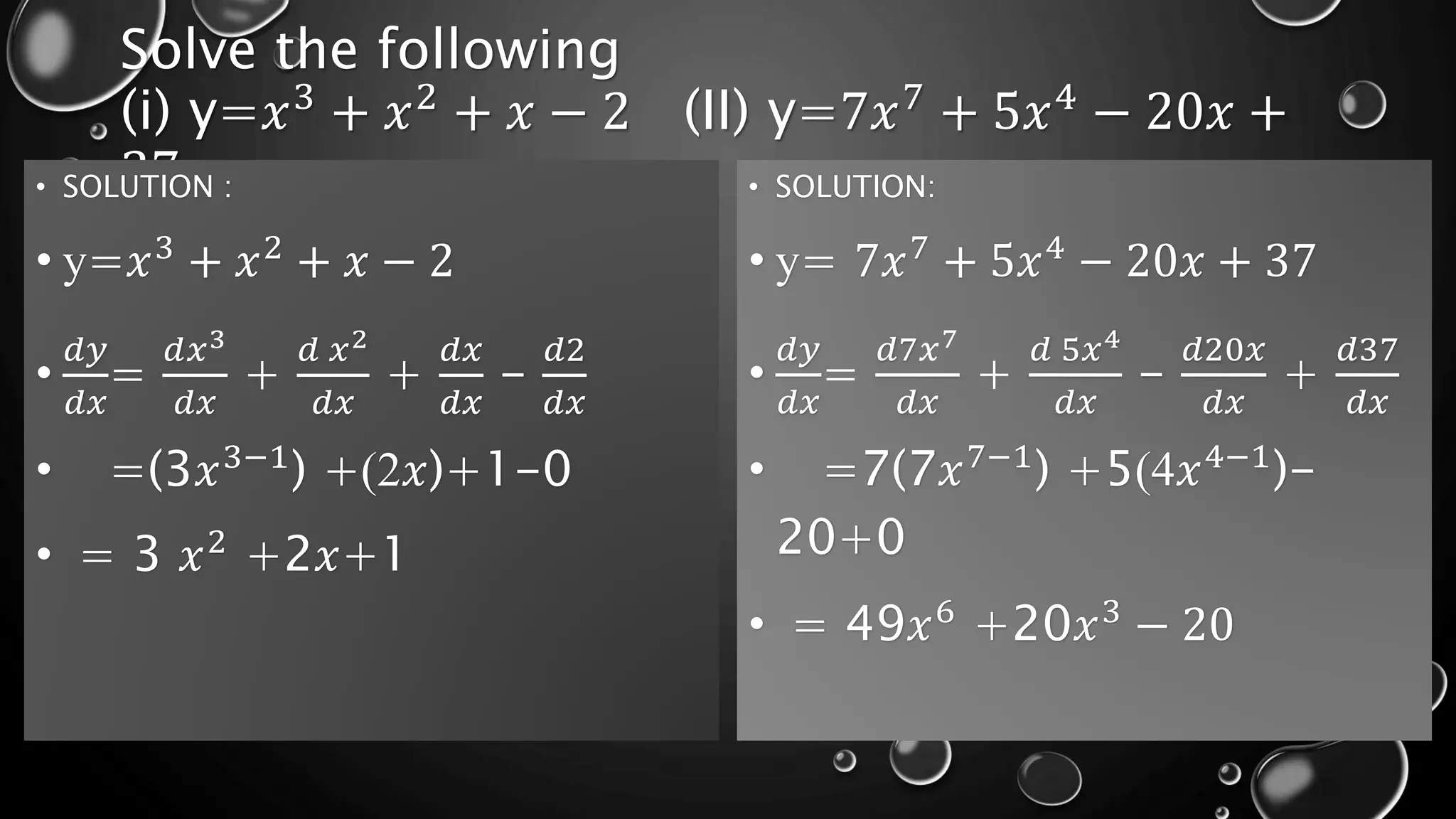 Solve the following
(i) y=𝑥3
+ 𝑥2
+ 𝑥 − 2 (II) y=7𝑥7
+ 5𝑥4
− 20𝑥 +
37
• SOLUTION :
• y=𝑥3
+ 𝑥2
+ 𝑥 − 2
•
𝑑𝑦
𝑑𝑥
=
𝑑𝑥3
𝑑𝑥
+
𝑑 𝑥2
𝑑𝑥
+
𝑑𝑥
𝑑𝑥
-
𝑑2
𝑑𝑥
• =(3𝑥3−1
) +(2𝑥)+1-0
• = 3 𝑥2
+2𝑥+1
• SOLUTION:
• y= 7𝑥7
+ 5𝑥4
− 20𝑥 + 37
•
𝑑𝑦
𝑑𝑥
=
𝑑7𝑥7
𝑑𝑥
+
𝑑 5𝑥4
𝑑𝑥
-
𝑑20𝑥
𝑑𝑥
+
𝑑37
𝑑𝑥
• =7(7𝑥7−1
) +5(4𝑥4−1
)-
20+0
• = 49𝑥6
+20𝑥3
− 20
 