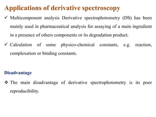 Applications of derivative spectroscopy
 Multicomponent analysis Derivative spectrophotometry (DS) has been
mainly used in pharmaceutical analysis for assaying of a main ingredient
in a presence of others components or its degradation product.
 Calculation of some physico-chemical constants, e.g. reaction,
complexation or binding constants.
Disadvantage
 The main disadvantage of derivative spectrophotometry is its poor
reproducibility.
 