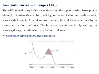 Area under curve spectroscopy (AUC)
The AUC method is applicable where there is no sharp peak or when broad peak is
obtained. It involves the calculation of integrated value of absorbance with respect to
wavelengths λ1 and λ2. Area calculation processing item calculates area bound by the
curve and the horizontal axis. The horizontal axis is selected by entering the
wavelength range over the which area had to be calculated.
 Graphically represented by area under curve
 