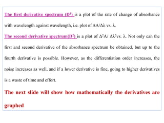 The first derivative spectrum (D1) is a plot of the rate of change of absorbance
with wavelength against wavelength, i.e. plot of ΔA/Δλ vs. λ.
The second derivative spectrum(D2) is a plot of Δ2A/ Δλ2vs. λ. Not only can the
first and second derivative of the absorbance spectrum be obtained, but up to the
fourth derivative is possible. However, as the differentiation order increases, the
noise increases as well, and if a lower derivative is fine, going to higher derivatives
is a waste of time and effort.
The next slide will show how mathematically the derivatives are
graphed
 