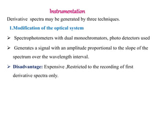 Instrumentation
Derivative spectra may be generated by three techniques.
1.Modification of the optical system
 Spectrophotometers with dual monochromators, photo detectors used
 Generates a signal with an amplitude proportional to the slope of the
spectrum over the wavelength interval.
 Disadvantage: Expensive ,Restricted to the recording of first
derivative spectra only.
 