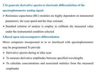 2.To generate derivative spectra is electronic differentiation of the
spectrophotometer analog signal.
 Resistance capacitance (RC) modules are highly dependent on instumental
parameters, the scan speed and the time constant.
 Standard solution of analyte is employ to calibrate the measured value
under the instrumental condition selected
3.Based upon microcomputers differentiation
Micro computers incorporated in to or interfaced with spectrophotometer
may be programmed To provide
 Derivative spectra during or after scan
 To measure derivative amplitudes between specified wavelengths
 To calculate concentrations and associated statistics from the measured
amplitudes
 