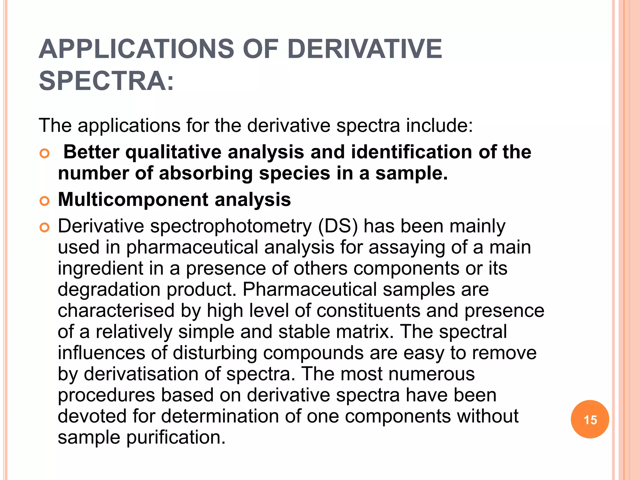 APPLICATIONS OF DERIVATIVE
SPECTRA:
The applications for the derivative spectra include:
 Better qualitative analysis and identification of the
number of absorbing species in a sample.
 Multicomponent analysis
 Derivative spectrophotometry (DS) has been mainly
used in pharmaceutical analysis for assaying of a main
ingredient in a presence of others components or its
degradation product. Pharmaceutical samples are
characterised by high level of constituents and presence
of a relatively simple and stable matrix. The spectral
influences of disturbing compounds are easy to remove
by derivatisation of spectra. The most numerous
procedures based on derivative spectra have been
devoted for determination of one components without
sample purification.
15
 