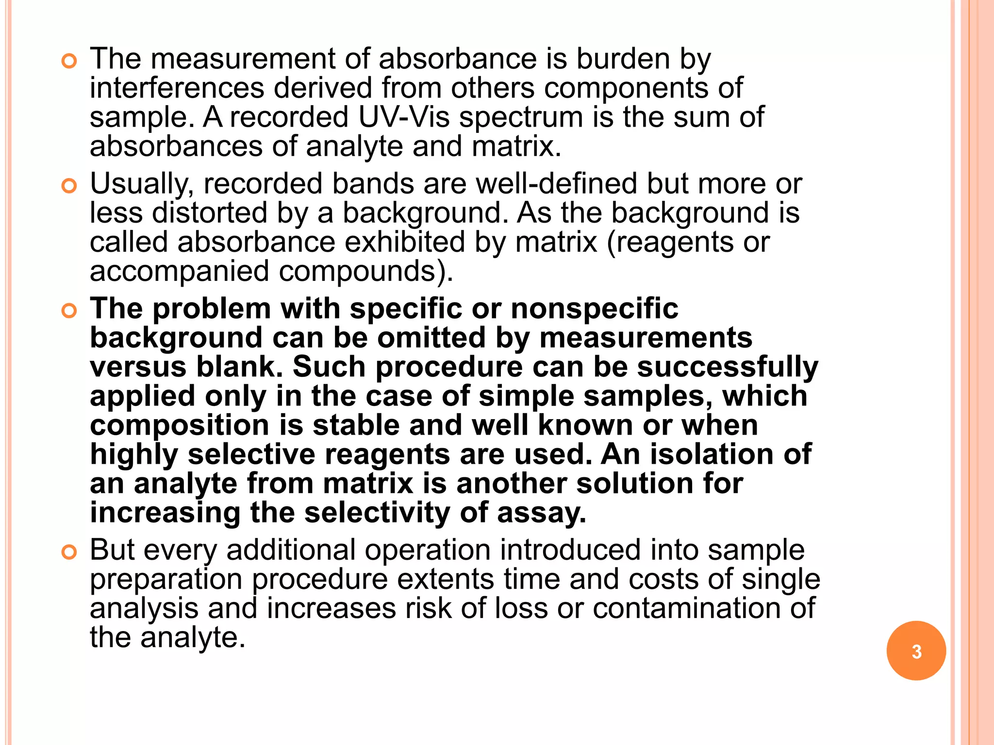  The measurement of absorbance is burden by
interferences derived from others components of
sample. A recorded UV-Vis spectrum is the sum of
absorbances of analyte and matrix.
 Usually, recorded bands are well-defined but more or
less distorted by a background. As the background is
called absorbance exhibited by matrix (reagents or
accompanied compounds).
 The problem with specific or nonspecific
background can be omitted by measurements
versus blank. Such procedure can be successfully
applied only in the case of simple samples, which
composition is stable and well known or when
highly selective reagents are used. An isolation of
an analyte from matrix is another solution for
increasing the selectivity of assay.
 But every additional operation introduced into sample
preparation procedure extents time and costs of single
analysis and increases risk of loss or contamination of
the analyte. 3
 