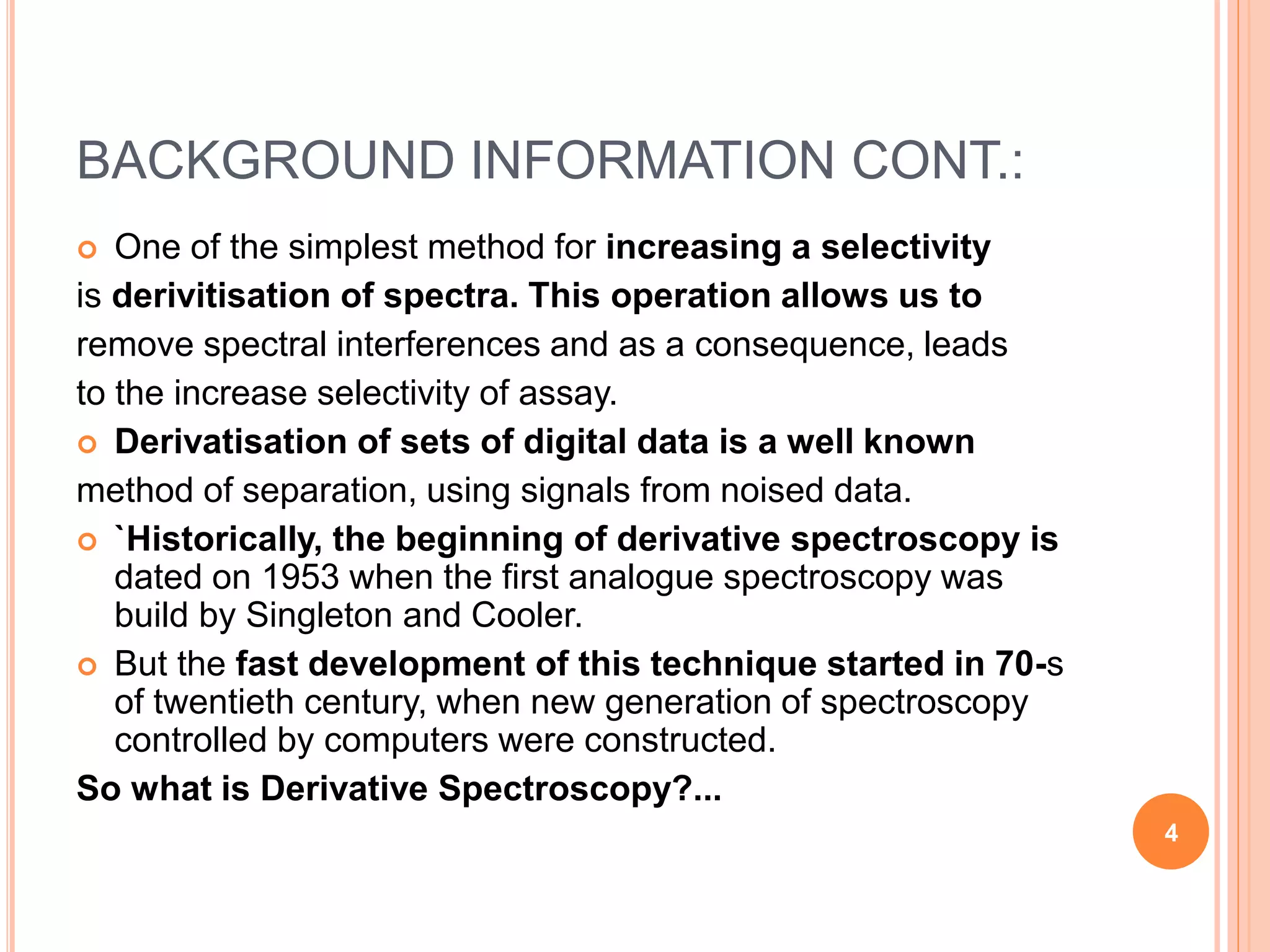 BACKGROUND INFORMATION CONT.:
 One of the simplest method for increasing a selectivity
is derivitisation of spectra. This operation allows us to
remove spectral interferences and as a consequence, leads
to the increase selectivity of assay.
 Derivatisation of sets of digital data is a well known
method of separation, using signals from noised data.
 `Historically, the beginning of derivative spectroscopy is
dated on 1953 when the first analogue spectroscopy was
build by Singleton and Cooler.
 But the fast development of this technique started in 70-s
of twentieth century, when new generation of spectroscopy
controlled by computers were constructed.
So what is Derivative Spectroscopy?...
4
 
