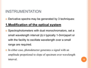 INSTRUMENTATION
 Derivative spectra may be generated by 3 techniques:
1.Modification of the optical system
 Spectrophotometers with dual monochromators, set a
small wavelength interval (Δ λ typically 1-3nm)apart or
with the facility to oscillate wavelength over a small
range are required.
 In either case, photodetector generates a signal with an
amplitude propotional to slope of spectrum over wavelength
interval. 12
 