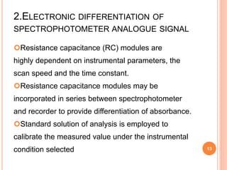 2.ELECTRONIC DIFFERENTIATION OF
SPECTROPHOTOMETER ANALOGUE SIGNAL
Resistance capacitance (RC) modules are
highly dependent on instrumental parameters, the
scan speed and the time constant.
Resistance capacitance modules may be
incorporated in series between spectrophotometer
and recorder to provide differentiation of absorbance.
Standard solution of analysis is employed to
calibrate the measured value under the instrumental
condition selected 13
 