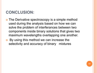 CONCLUSION:
 The Derivative spectroscopy is a simple method
used during the analysis based on how we can
solve the problem of interferances between two
components inside binary solutions that gives two
maximum wavelengths overlapping one another.
 By using this method we can increase the
selectivity and accuracy of binary mixtures
17
 
