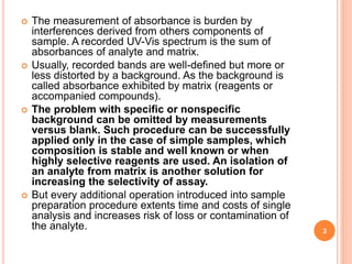  The measurement of absorbance is burden by
interferences derived from others components of
sample. A recorded UV-Vis spectrum is the sum of
absorbances of analyte and matrix.
 Usually, recorded bands are well-defined but more or
less distorted by a background. As the background is
called absorbance exhibited by matrix (reagents or
accompanied compounds).
 The problem with specific or nonspecific
background can be omitted by measurements
versus blank. Such procedure can be successfully
applied only in the case of simple samples, which
composition is stable and well known or when
highly selective reagents are used. An isolation of
an analyte from matrix is another solution for
increasing the selectivity of assay.
 But every additional operation introduced into sample
preparation procedure extents time and costs of single
analysis and increases risk of loss or contamination of
the analyte. 3
 