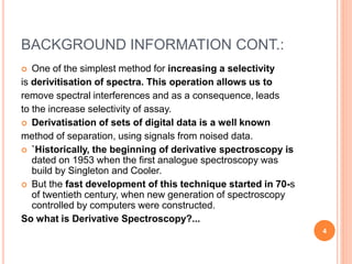 BACKGROUND INFORMATION CONT.:
 One of the simplest method for increasing a selectivity
is derivitisation of spectra. This operation allows us to
remove spectral interferences and as a consequence, leads
to the increase selectivity of assay.
 Derivatisation of sets of digital data is a well known
method of separation, using signals from noised data.
 `Historically, the beginning of derivative spectroscopy is
dated on 1953 when the first analogue spectroscopy was
build by Singleton and Cooler.
 But the fast development of this technique started in 70-s
of twentieth century, when new generation of spectroscopy
controlled by computers were constructed.
So what is Derivative Spectroscopy?...
4
 