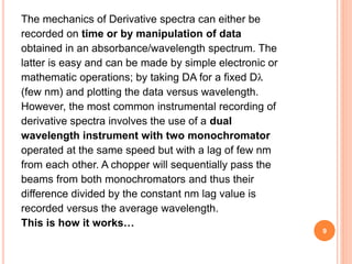 The mechanics of Derivative spectra can either be
recorded on time or by manipulation of data
obtained in an absorbance/wavelength spectrum. The
latter is easy and can be made by simple electronic or
mathematic operations; by taking DA for a fixed Dλ
(few nm) and plotting the data versus wavelength.
However, the most common instrumental recording of
derivative spectra involves the use of a dual
wavelength instrument with two monochromator
operated at the same speed but with a lag of few nm
from each other. A chopper will sequentially pass the
beams from both monochromators and thus their
difference divided by the constant nm lag value is
recorded versus the average wavelength.
This is how it works…
9
 