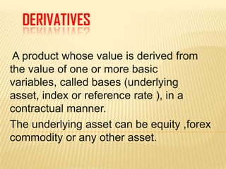 DERIVATIVES A product whose value is derived from the value of one or more basic variables, called bases (underlying asset, index or reference rate ), in a contractual manner.  The underlying asset can be equity ,forex  commodity or any other asset. 