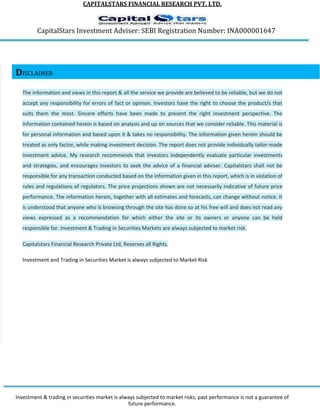 CAPITALSTARS FINANCIAL RESEARCH PVT. LTD.
CapitalStars Investment Adviser: SEBI Registration Number: INA000001647
DISCLAIMER
The information and views in this report & all the service we provide are believed to be reliable, but we do not
accept any responsibility for errors of fact or opinion. Investors have the right to choose the product/s that
suits them the most. Sincere efforts have been made to present the right investment perspective. The
information contained herein is based on analysis and up on sources that we consider reliable. This material is
for personal information and based upon it & takes no responsibility. The information given herein should be
treated as only factor, while making investment decision. The report does not provide individually tailor-made
investment advice. My research recommends that investors independently evaluate particular investments
and strategies, and encourages investors to seek the advice of a financial adviser. Capitalstars shall not be
responsible for any transaction conducted based on the information given in this report, which is in violation of
rules and regulations of regulators. The price projections shown are not necessarily indicative of future price
performance. The information herein, together with all estimates and forecasts, can change without notice. It
is understood that anyone who is browsing through the site has done so at his free will and does not read any
views expressed as a recommendation for which either the site or its owners or anyone can be held
responsible for. Investment & Trading in Securities Markets are always subjected to market risk.
Capitalstars Financial Research Private Ltd, Reserves all Rights.
Investment and Trading in Securities Market is always subjected to Market Risk
Investment & trading in securities market is always subjected to market risks, past performance is not a guarantee of
future performance.
 
