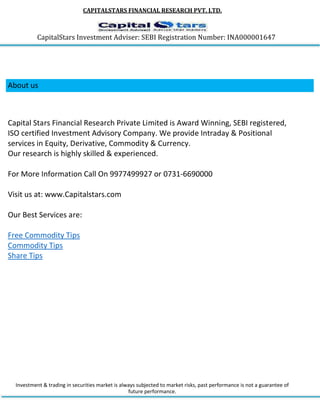 CAPITALSTARS FINANCIAL RESEARCH PVT. LTD.
CapitalStars Investment Adviser: SEBI Registration Number: INA000001647
About us
Capital Stars Financial Research Private Limited is Award Winning, SEBI registered,
ISO certified Investment Advisory Company. We provide Intraday & Positional
services in Equity, Derivative, Commodity & Currency.
Our research is highly skilled & experienced.
For More Information Call On 9977499927 or 0731-6690000
Visit us at: www.Capitalstars.com
Our Best Services are:
Free Commodity Tips
Commodity Tips
Share Tips
Investment & trading in securities market is always subjected to market risks, past performance is not a guarantee of
future performance.
 