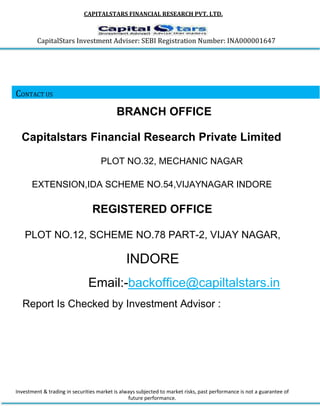 CAPITALSTARS FINANCIAL RESEARCH PVT. LTD.
CapitalStars Investment Adviser: SEBI Registration Number: INA000001647
CONTACT US
BRANCH OFFICE
Capitalstars Financial Research Private Limited
PLOT NO.32, MECHANIC NAGAR
EXTENSION,IDA SCHEME NO.54,VIJAYNAGAR INDORE
REGISTERED OFFICE
PLOT NO.12, SCHEME NO.78 PART-2, VIJAY NAGAR,
INDORE
Email:-backoffice@capiltalstars.in
Report Is Checked by Investment Advisor :
Investment & trading in securities market is always subjected to market risks, past performance is not a guarantee of
future performance.
 