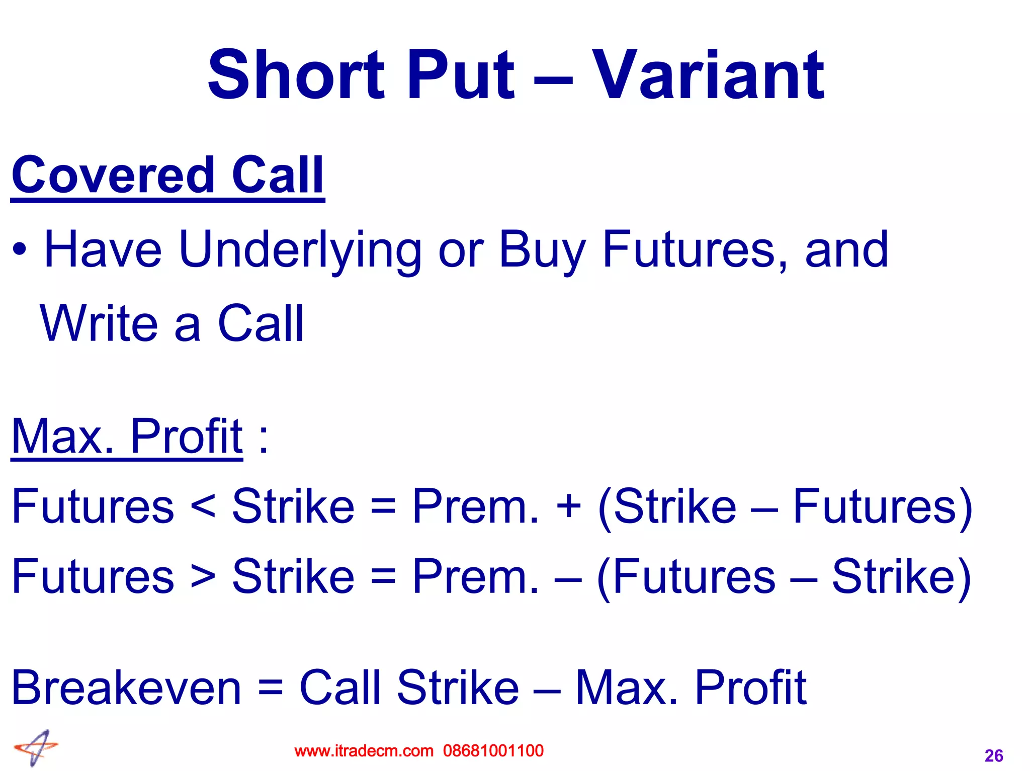 26
Short Put – Variant
Covered Call
• Have Underlying or Buy Futures, and
Write a Call
Max. Profit :
Futures < Strike = Prem. + (Strike – Futures)
Futures > Strike = Prem. – (Futures – Strike)
Breakeven = Call Strike – Max. Profit
www.itradecm.com 08681001100
 