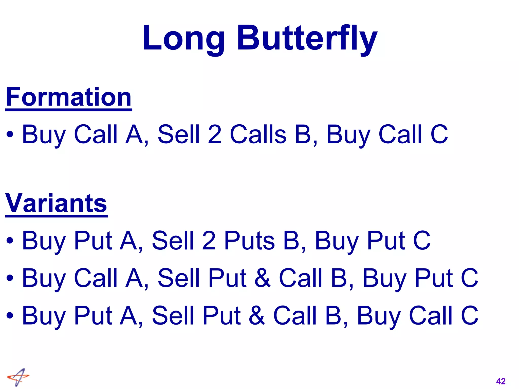 42
Long Butterfly
Formation
• Buy Call A, Sell 2 Calls B, Buy Call C
Variants
• Buy Put A, Sell 2 Puts B, Buy Put C
• Buy Call A, Sell Put & Call B, Buy Put C
• Buy Put A, Sell Put & Call B, Buy Call C
 