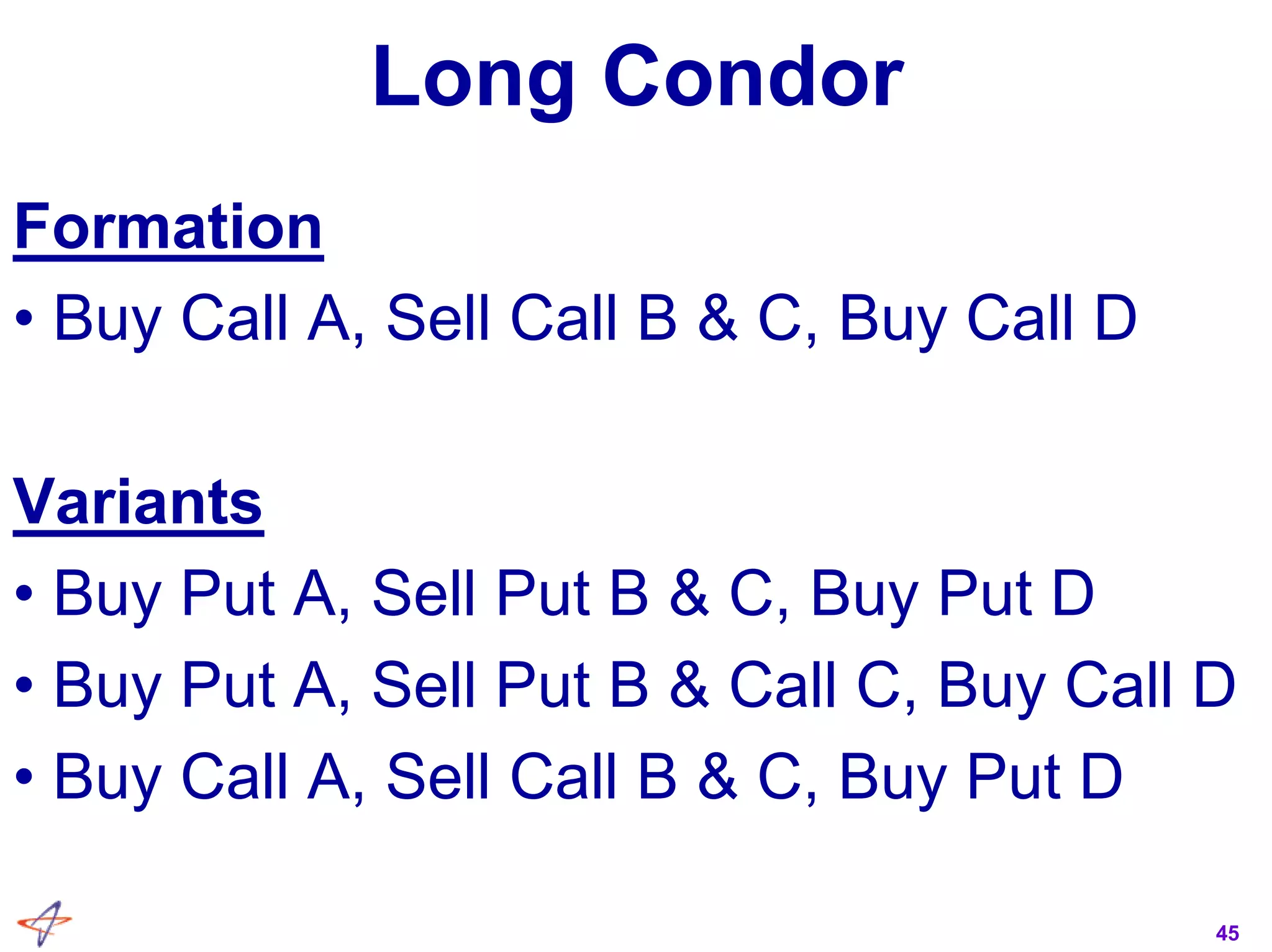 45
Long Condor
Formation
• Buy Call A, Sell Call B & C, Buy Call D
Variants
• Buy Put A, Sell Put B & C, Buy Put D
• Buy Put A, Sell Put B & Call C, Buy Call D
• Buy Call A, Sell Call B & C, Buy Put D
 