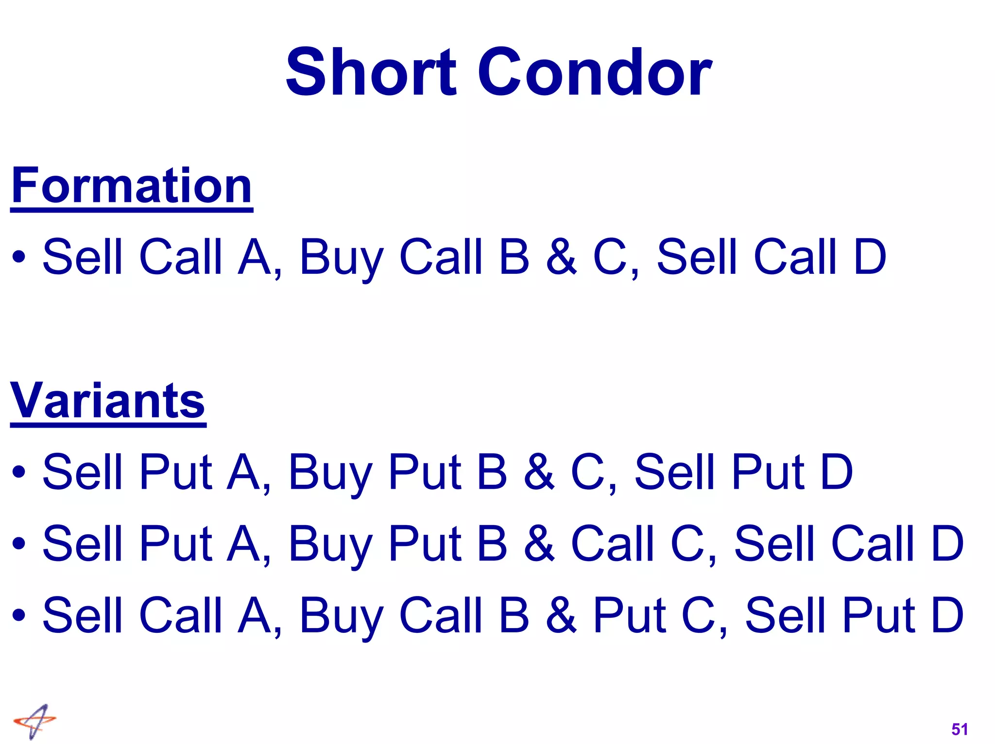51
Short Condor
Formation
• Sell Call A, Buy Call B & C, Sell Call D
Variants
• Sell Put A, Buy Put B & C, Sell Put D
• Sell Put A, Buy Put B & Call C, Sell Call D
• Sell Call A, Buy Call B & Put C, Sell Put D
 