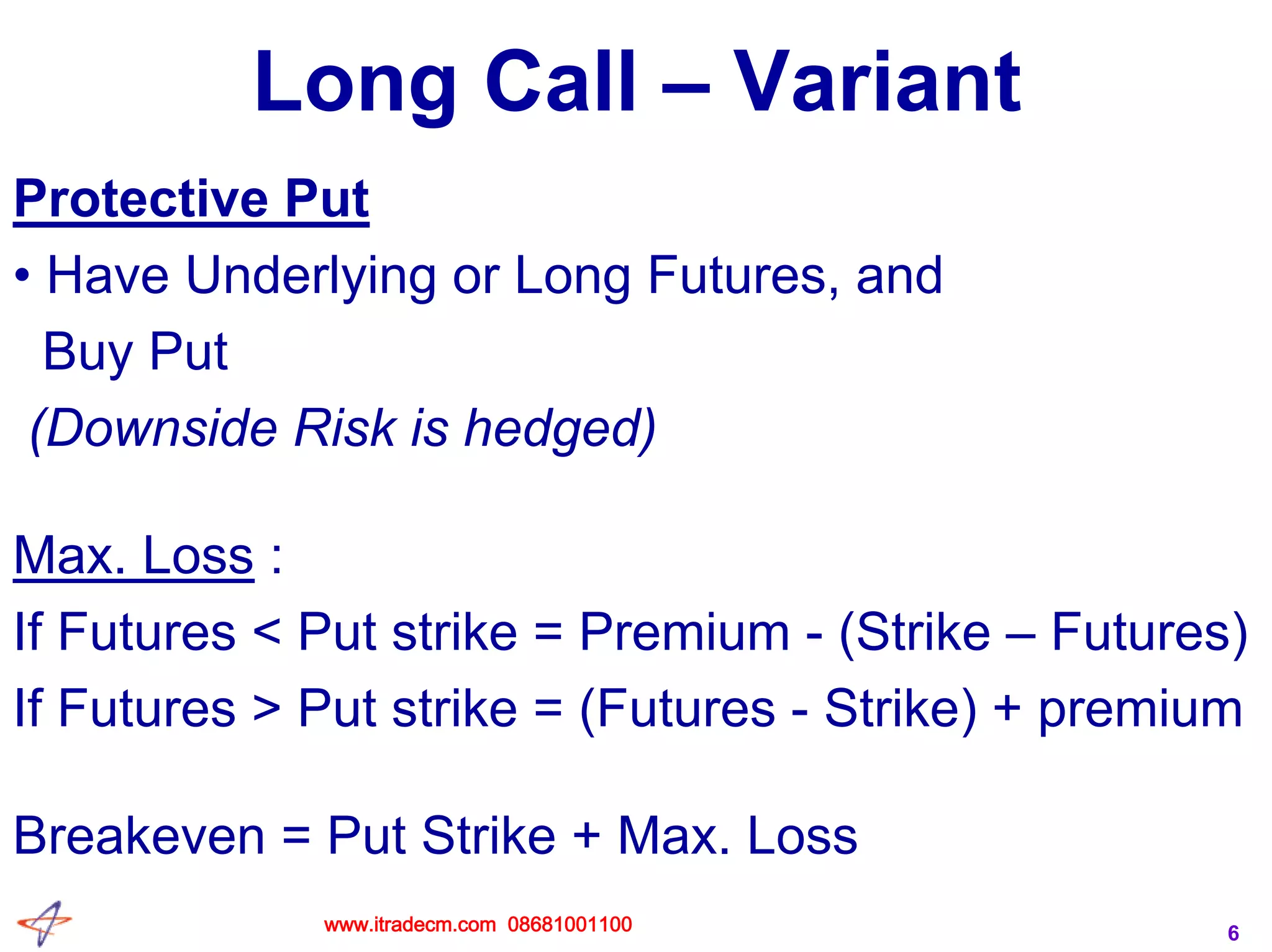 6
Long Call – Variant
Protective Put
• Have Underlying or Long Futures, and
Buy Put
(Downside Risk is hedged)
Max. Loss :
If Futures < Put strike = Premium - (Strike – Futures)
If Futures > Put strike = (Futures - Strike) + premium
Breakeven = Put Strike + Max. Loss
www.itradecm.com 08681001100
 