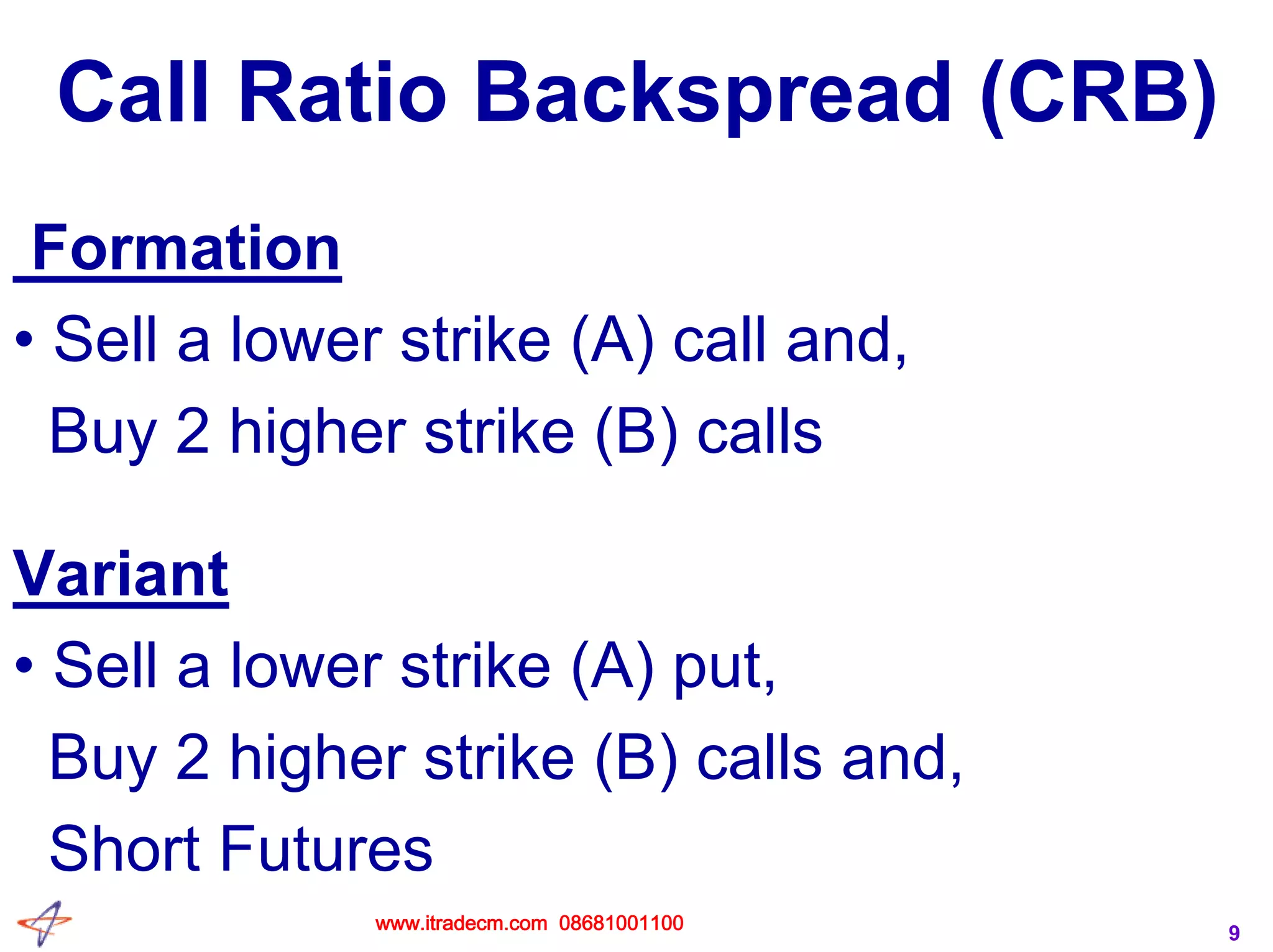 9
Call Ratio Backspread (CRB)
Formation
• Sell a lower strike (A) call and,
Buy 2 higher strike (B) calls
Variant
• Sell a lower strike (A) put,
Buy 2 higher strike (B) calls and,
Short Futures
www.itradecm.com 08681001100
 