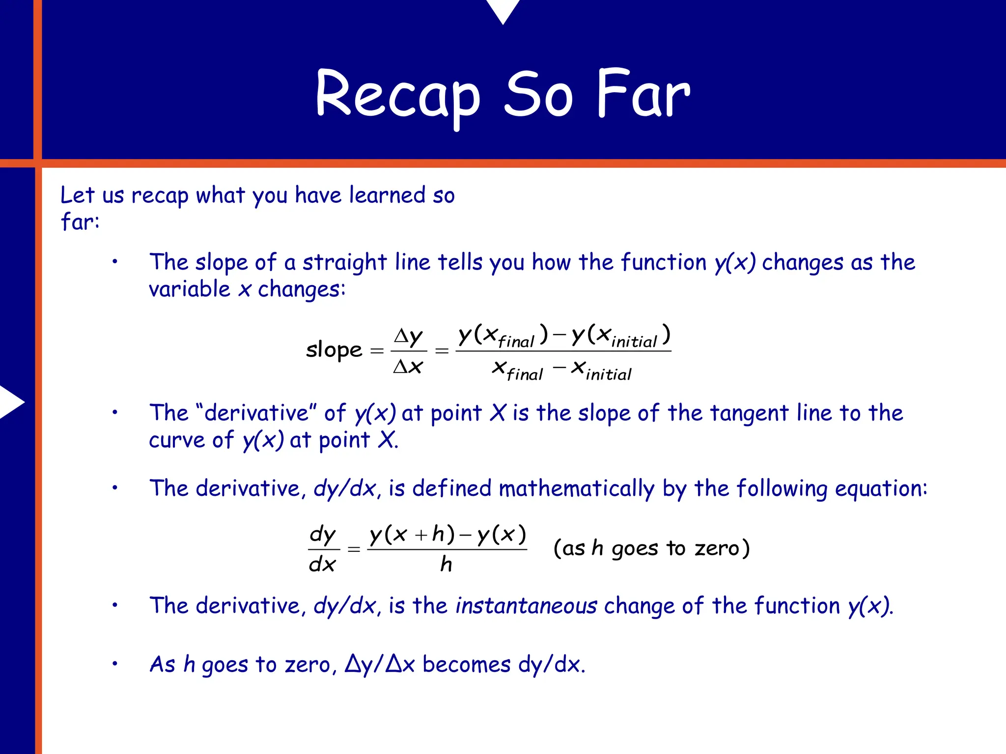 Recap So Far
Let us recap what you have learned so
far:
• The slope of a straight line tells you how the function y(x) changes as the
variable x changes:
initial
final
initial
final
x
x
x
y
x
y
x
y






)
(
)
(
slope
• The “derivative” of y(x) at point X is the slope of the tangent line to the
curve of y(x) at point X.
• The derivative, dy/dx, is defined mathematically by the following equation:
)
zero
to
goes
as
(
)
(
)
(
h
h
x
y
h
x
y
dx
dy 


• As h goes to zero, Δy/Δx becomes dy/dx.
• The derivative, dy/dx, is the instantaneous change of the function y(x).
 