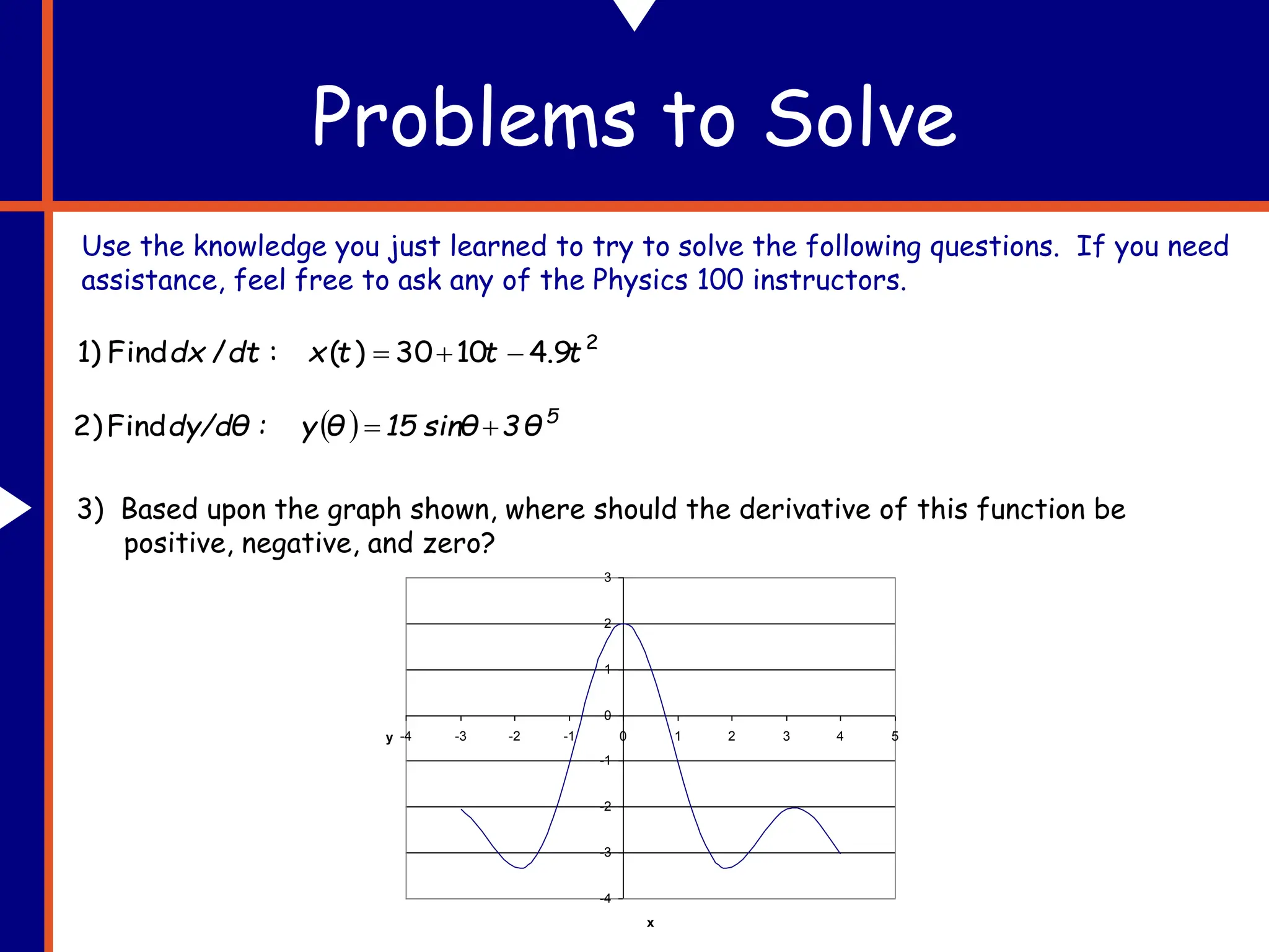 Problems to Solve
Use the knowledge you just learned to try to solve the following questions. If you need
assistance, feel free to ask any of the Physics 100 instructors.
2
9
.
4
10
30
)
(
:
/
Find
1) t
t
t
x
dt
dx 


  5
θ
3
sinθ
15
θ
y
:
dy/dθ 

Find
2)
3) Based upon the graph shown, where should the derivative of this function be
positive, negative, and zero?
-4
-3
-2
-1
0
1
2
3
-4 -3 -2 -1 0 1 2 3 4 5
x
y
 