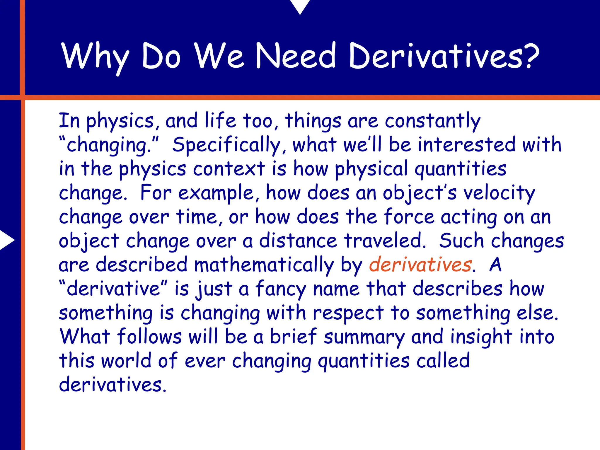 Why Do We Need Derivatives?
In physics, and life too, things are constantly
“changing.” Specifically, what we’ll be interested with
in the physics context is how physical quantities
change. For example, how does an object’s velocity
change over time, or how does the force acting on an
object change over a distance traveled. Such changes
are described mathematically by derivatives. A
“derivative” is just a fancy name that describes how
something is changing with respect to something else.
What follows will be a brief summary and insight into
this world of ever changing quantities called
derivatives.
 