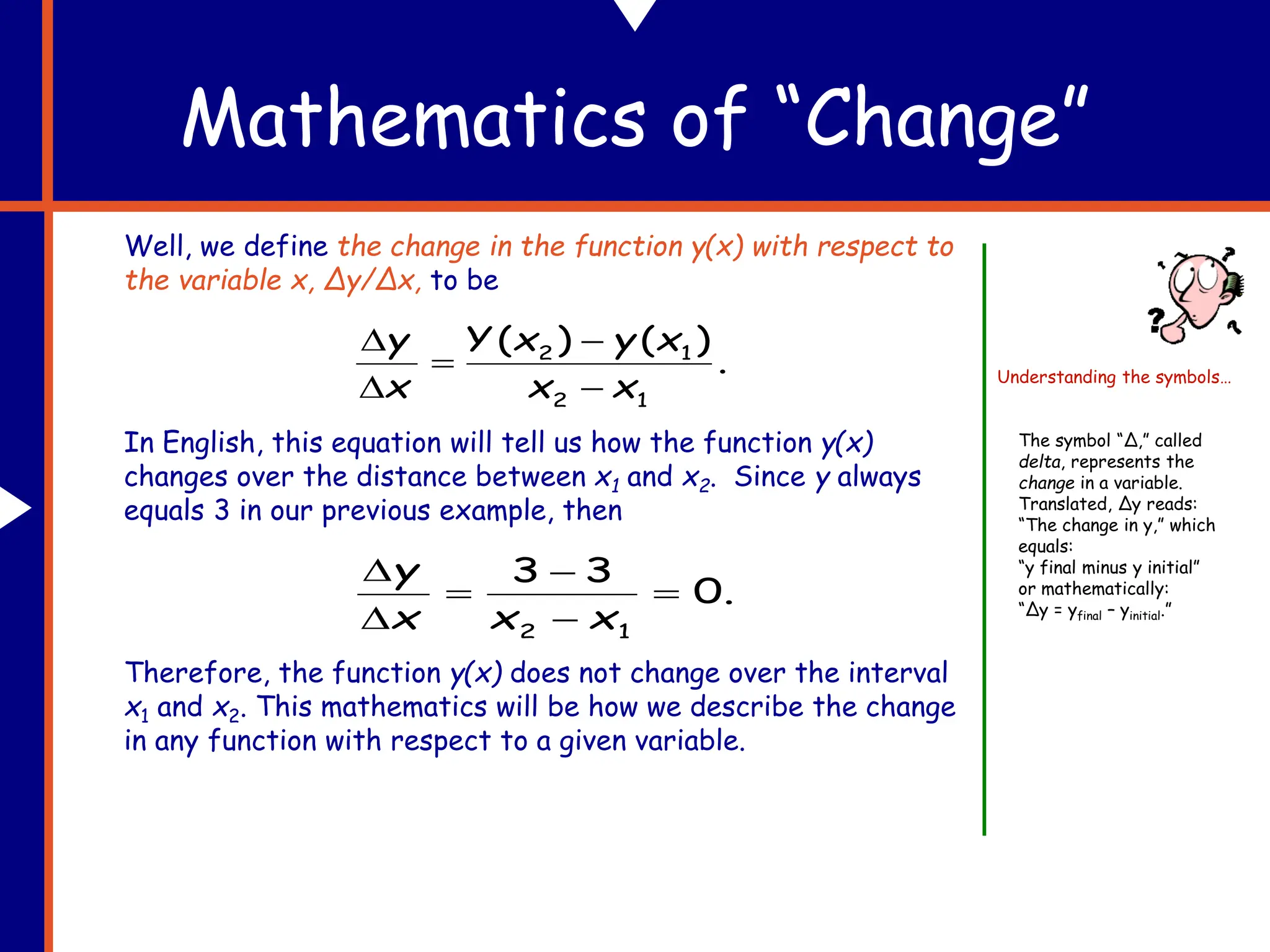 Well, we define the change in the function y(x) with respect to
the variable x, Δy/Δx, to be
In English, this equation will tell us how the function y(x)
changes over the distance between x1 and x2. Since y always
equals 3 in our previous example, then
Therefore, the function y(x) does not change over the interval
x1 and x2. This mathematics will be how we describe the change
in any function with respect to a given variable.
Mathematics of “Change”
.
)
(
)
(
1
2
1
2
x
x
x
y
x
Y
x
y





.
0
3
3
1
2






x
x
x
y
The symbol “Δ,” called
delta, represents the
change in a variable.
Translated, Δy reads:
“The change in y,” which
equals:
“y final minus y initial”
or mathematically:
“Δy = yfinal – yinitial.”
Understanding the symbols…
 
