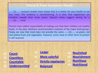 March Is Food Awareness Month
     …....(1)….... research studies have shown that it is better for your health to eat
     less meat. The evidence is overwhelming. It is clear that vegetarians are
     healthier people than meat eaters. Doctors today suggest aiming for a
     …....(2)….... meal

     Parents have added responsibility of making sure that their children eat healthy
     foods. In the past, dietitians recommended a balance of the major food groups.
     Today, we now that meat does not provide the same …....(3)….... as green, red
     and yellow fruits and vegetables. However, some meat or other form of protein
     is still required.




                              a)    Larger                      a)   Nourished
a)   Count
b)   Countless                b)    More colorful               b)   Nourishment
c)   Countable                c)    Strictly vegetarian         c)   Nutritious
d)   Undercounted             d)    Balanced                    d)   Nutritional
 