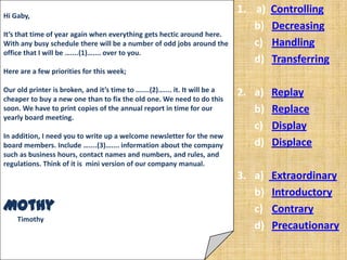 Hi Gaby,
                                                                             1. a)   Controlling
                                                                                b)   Decreasing
It’s that time of year again when everything gets hectic around here.
With any busy schedule there will be a number of odd jobs around the            c)   Handling
office that I will be …....(1)….... over to you.
                                                                                d)   Transferring
Here are a few priorities for this week;

Our old printer is broken, and it’s time to …....(2)….... it. It will be a   2. a)   Replay
cheaper to buy a new one than to fix the old one. We need to do this
soon. We have to print copies of the annual report in time for our              b)   Replace
yearly board meeting.
                                                                                c)   Display
In addition, I need you to write up a welcome newsletter for the new
board members. Include …....(3)….... information about the company              d)   Displace
such as business hours, contact names and numbers, and rules, and
regulations. Think of it is mini version of our company manual.
                                                                             3. a)   Extraordinary
                                                                                b)   Introductory
Mothy                                                                           c)   Contrary
    Timothy
                                                                                d)   Precautionary
 