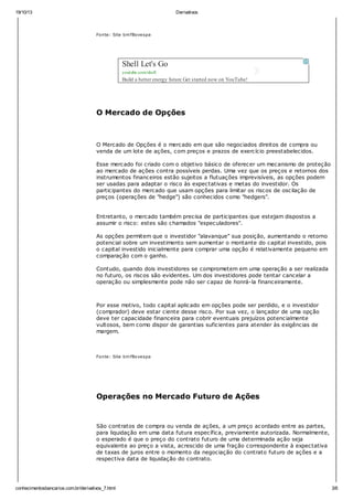 19/10/13 Derivativos
conhecimentosbancarios.com.br/derivativos_7.html 3/6
Fonte: Site bmfBovespa
O Mercado de Opções
O Mercado de Opções é o mercado em que são negociados direitos de compra ou
venda de um lote de ações, com preços e prazos de exercício preestabelecidos.
Esse mercado foi criado com o objetivo básico de oferecer um mecanismo de proteção
ao mercado de ações contra possíveis perdas. Uma vez que os preços e retornos dos
instrumentos financeiros estão sujeitos a flutuações imprevisíveis, as opções podem
ser usadas para adaptar o risco às expectativas e metas do investidor. Os
participantes do mercado que usam opções para limitar os riscos de oscilação de
preços (operações de "hedge") são conhecidos como "hedgers".
Entretanto, o mercado também precisa de participantes que estejam dispostos a
assumir o risco: estes são chamados "especuladores".
As opções permitem que o investidor "alavanque" sua posição, aumentando o retorno
potencial sobre um investimento sem aumentar o montante do capital investido, pois
o capital investido inicialmente para comprar uma opção é relativamente pequeno em
comparação com o ganho.
Contudo, quando dois investidores se comprometem em uma operação a ser realizada
no futuro, os riscos são evidentes. Um dos investidores pode tentar cancelar a
operação ou simplesmente pode não ser capaz de honrá-la financeiramente.
Por esse motivo, todo capital aplicado em opções pode ser perdido, e o investidor
(comprador) deve estar ciente desse risco. Por sua vez, o lançador de uma opção
deve ter capacidade financeira para cobrir eventuais prejuízos potencialmente
vultosos, bem como dispor de garantias suficientes para atender às exigências de
margem.
Fonte: Site bmfBovespa
Operações no Mercado Futuro de Ações
São contratos de compra ou venda de ações, a um preço acordado entre as partes,
para liquidação em uma data futura específica, previamente autorizada. Normalmente,
o esperado é que o preço do contrato futuro de uma determinada ação seja
equivalente ao preço a vista, acrescido de uma fração correspondente à expectativa
de taxas de juros entre o momento da negociação do contrato futuro de ações e a
respectiva data de liquidação do contrato.
Como Funciona
Shell Let's Go
youtube.com/shell
Build a better energy future Get started now on YouTube!
 