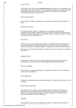 19/10/13 Derivativos
conhecimentosbancarios.com.br/derivativos_7.html 4/6
Como Funciona
O Mercado Futuro de Ações da BM&FBM&FBOVESPA enquadra-se na modalidade "com
ajuste diário de perdas e ganhos", ou seja, diariamente, todas as posições em aberto
são avaliadas em relação a um preço de referência calculado para cada papel,
conhecido como preço de ajuste do dia.
Preço de Ajuste Diário
Preço médio dos negócios realizados com o papel no mercado futuro no período da
tarde.
Valor do Ajuste Diário
É a diferença diária, positiva ou negativa, que será paga ou recebida pelos
investidores posicionados no Mercado Futuro de Ações, obtida pela comparação dos
preços de ajuste de dois pregões consecutivos, ou entre o preço de ajuste e o preço
do negócio a futuro realizado no dia.
Vencimento
Último dia em que um contrato futuro pode ser encerrado por meio da realização de
uma operação oposta no próprio Mercado Futuro de Ações. Após o encerramento
desse dia, não mais será possível negociar as posições que se mantiveram abertas no
Mercado Futuro de Ações para aquele vencimento, devendo as mesmas ser liquidadas
fisicamente.
Liquidação Física
As operações no Mercado Futuro de Ações que permanecerem em aberto após o
fechamento do dia de vencimento terão obrigatoriamente liquidação física.
Preço da Liquidação
Preço médio dos negócios realizados com o papel no mercado à vista no período da
tarde do dia de vencimento.
Ações Negociadas
Somente as ações previamente autorizadas podem ser negociadas no Mercado Futuro
de Ações.
Encerramento Antecipado
O investidor que não deseje ir para liquidação física pode sair de sua posição no
Mercado Futuro de Ações por meio da realização de uma operação de natureza
oposta envolvendo os mesmos papéis e mês de vencimento. O resultado será a
extinção de posições até então existentes.
Garantias
Toda posição a futuro requer um depósito de garantia. Essas garantias podem ser
prestadas em duas formas: cobertura ou margem.
 