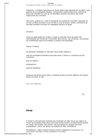 19/10/13 Derivativos
conhecimentosbancarios.com.br/derivativos_7.html 5/6
prestadas em duas formas: cobertura ou margem.
Cobertura: o vendedor que possua os títulos-objeto pode depositá-los na CBLC, como
garantia de sua obrigação;Margem: corresponde à perda potencial da carteira de
ativos do investidor no caso de um movimento adverso nos preços das ações
subjacentes aos contratos.
Para tanto, projeta-se o valor de liquidação do portfólio do investidor, baseando-se
em dez cenários prováveis (cinco de alta e cinco de baixa), sendo o movimento do
mercado estimado com base na volatilidade histórica do papel.
Corretora
Todas as negociações de compra e venda no mercado futuro de ações são
intermediadas por Corretoras. O investidor deve buscar, nas corretoras, um assessor
de investimentos para se aconselhar ou montar uma estratégia.
Custos e Tributos
As operações realizadas no mercado Futuro estão sujeitas a:
taxa de corretagem (livremente pactuada entre o cliente e a Corretora que ele
contratar);
taxa de registro;
emolumentos;
taxas de liquidação.
O Imposto de Renda incide sobre o resultado positivo da soma algébrica dos ajustes
diários ocorridos no mês.
Fonte: Site bmfBovespa
Swap
O "swap" é uma operação realizada para liquidação em data futura que implica na
"troca" de resultados financeiros entre duas partes durante um determinado período.
Um "swap" tem sempre duas pontas, uma que aposta na variação dos juros
(compradora) e outra que aposta na variação do dólar (vendedora).
Normalmente, o Banco Central assume a ponta compradora (a dos juros) e os
investidores assumem a ponta vendedora (a do dólar).
 