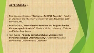 REFERANCES :-
1. Mrs. Laurence Coppex, “Derivatives for HPLC Analysis ” , Faculty
of Chemistry and Pharmacy University of Genf. November 1999 -
February 2000
2. Francis Orata , “Derivatization Reactions and Reagents for Gas
Chromatography Analysis”, Masinde Muliro University of Science
and Technology, Kenya.
3. Tom Kupiec , “Quality-Control Analytical Methods: High-
Performance Liquid Chromatography”, Analytical Research
Laboratories Oklahoma City, Oklahoma
 
