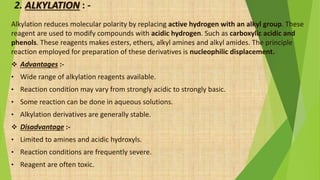 2. ALKYLATION : -
Alkylation reduces molecular polarity by replacing active hydrogen with an alkyl group. These
reagent are used to modify compounds with acidic hydrogen. Such as carboxylic acidic and
phenols. These reagents makes esters, ethers, alkyl amines and alkyl amides. The principle
reaction employed for preparation of these derivatives is nucleophilic displacement.
 Advantages :-
• Wide range of alkylation reagents available.
• Reaction condition may vary from strongly acidic to strongly basic.
• Some reaction can be done in aqueous solutions.
• Alkylation derivatives are generally stable.
 Disadvantage :-
• Limited to amines and acidic hydroxyls.
• Reaction conditions are frequently severe.
• Reagent are often toxic.
 