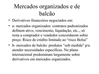 Mercados organizados e de
balcão
• Derivativos financeiros negociados em:
• a- mercados organizados: contratos padronizados
definem ativo, vencimento, liquidação, etc.., só
resta a comprador e vendedor concordarem sobre
preço. Risco de crédito limitado ao “risco Bolsa”
• b- mercados de balcão: produtos “sob medida” p/a
atender necessidades específicas. No plano
internacional predominam largamente sobre
derivativos em mercados organizados.
 