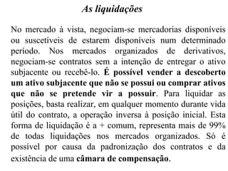 As liquidações
No mercado à vista, negociam-se mercadorias disponíveis
ou suscetíveis de estarem disponíveis num determinado
período. Nos mercados organizados de derivativos,
negociam-se contratos sem a intenção de entregar o ativo
subjacente ou recebê-lo. É possível vender a descoberto
um ativo subjacente que não se possui ou comprar ativos
que não se pretende vir a possuir. Para liquidar as
posições, basta realizar, em qualquer momento durante vida
útil do contrato, a operação inversa à posição inicial. Esta
forma de liquidação é a + comum, representa mais de 99%
de todas liquidações nos mercados organizados. Só é
possível por causa da padronização dos contratos e da
existência de uma câmara de compensação.
 