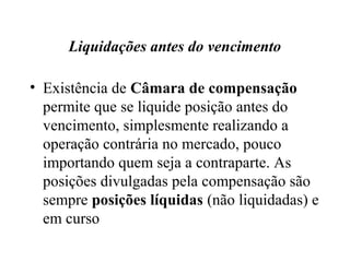 Liquidações antes do vencimento
• Existência de Câmara de compensação
permite que se liquide posição antes do
vencimento, simplesmente realizando a
operação contrária no mercado, pouco
importando quem seja a contraparte. As
posições divulgadas pela compensação são
sempre posições líquidas (não liquidadas) e
em curso
 