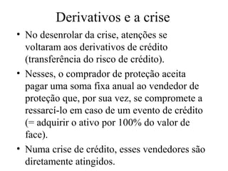 Derivativos e a crise
• No desenrolar da crise, atenções se
voltaram aos derivativos de crédito
(transferência do risco de crédito).
• Nesses, o comprador de proteção aceita
pagar uma soma fixa anual ao vendedor de
proteção que, por sua vez, se compromete a
ressarcí-lo em caso de um evento de crédito
(= adquirir o ativo por 100% do valor de
face).
• Numa crise de crédito, esses vendedores são
diretamente atingidos.
 