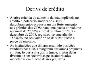 Derivs de crédito
• A crise oriunda do aumento da inadimplência no
crédito hipotecário americano e seus
desdobramentos provocaram um forte aumento
nos prêmios dos CDS: para uma queda do volume
nocional de 27,63% entre dezembro de 2007 e
dezembro de 2008, registrou-se uma alta de
183,82% no seu valor bruto de substituição a
preço de mercado.
• As instituições que tinham assumido posições
vendidas nos CDS amargaram altíssimos prejuízos
em função desta alta dos prêmios, muitas delas
tiveram de ser socorridas pelas autoridades
monetárias em função desses prejuízos.
 